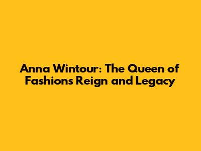 Anna Wintour: The Queen of Fashion's Reign and Legacy