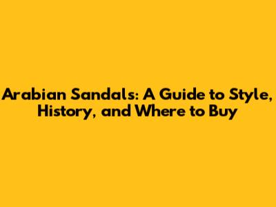 Arabian Sandals: A Guide to Style, History, and Where to Buy