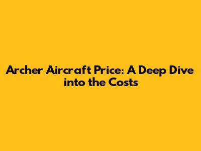 Archer Aircraft Price: A Deep Dive into the Costs