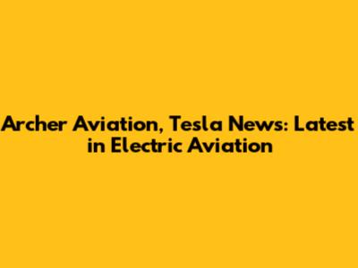Archer Aviation, Tesla News: Latest in Electric Aviation