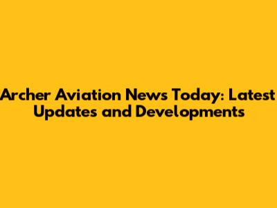 Archer Aviation News Today: Latest Updates and Developments