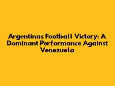 Argentina's Football Victory: A Dominant Performance Against Venezuela