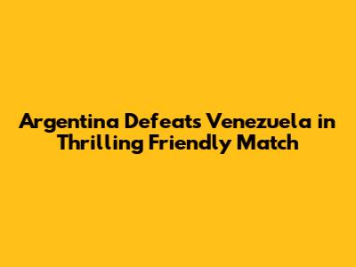 Argentina Defeats Venezuela in Thrilling Friendly Match