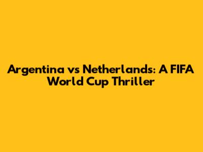 Argentina vs Netherlands: A FIFA World Cup Thriller