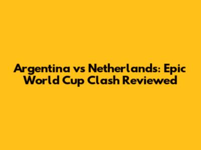 Argentina vs Netherlands: Epic World Cup Clash Reviewed