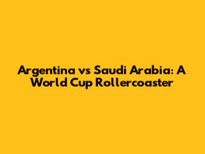 Argentina vs Saudi Arabia: A World Cup Rollercoaster