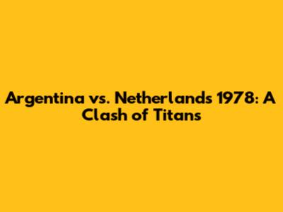 Argentina vs. Netherlands 1978: A Clash of Titans