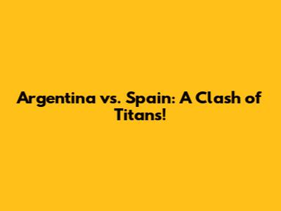 Argentina vs. Spain: A Clash of Titans!