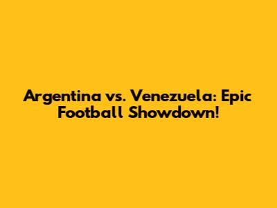 Argentina vs. Venezuela: Epic Football Showdown!