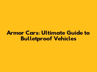 Armor Cars: Ultimate Guide to Bulletproof Vehicles