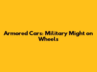 Armored Cars: Military Might on Wheels
