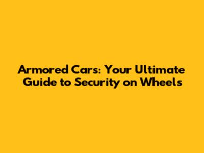 Armored Cars: Your Ultimate Guide to Security on Wheels