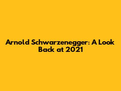Arnold Schwarzenegger: A Look Back at 2021
