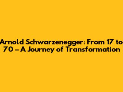 Arnold Schwarzenegger: From 17 to 70 – A Journey of Transformation