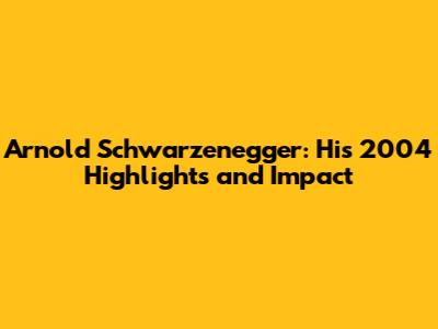 Arnold Schwarzenegger: His 2004 Highlights and Impact