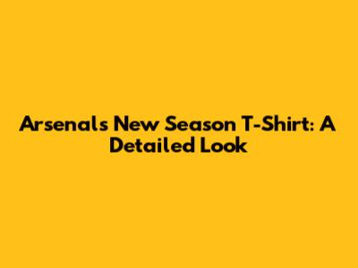 Arsenal's New Season T-Shirt: A Detailed Look