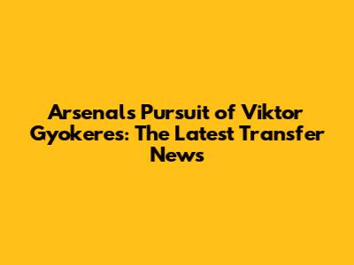 Arsenal's Pursuit of Viktor Gyokeres: The Latest Transfer News