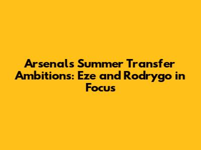 Arsenal's Summer Transfer Ambitions: Eze and Rodrygo in Focus