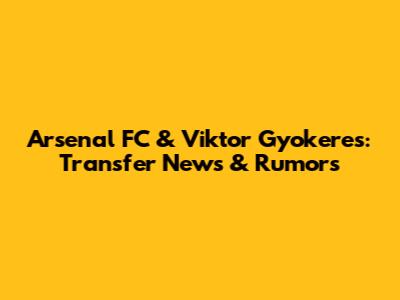 Arsenal FC & Viktor Gyokeres: Transfer News & Rumors