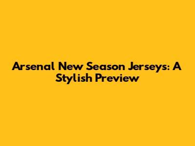 Arsenal New Season Jerseys: A Stylish Preview