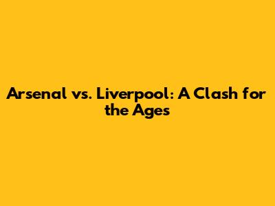 Arsenal vs. Liverpool: A Clash for the Ages