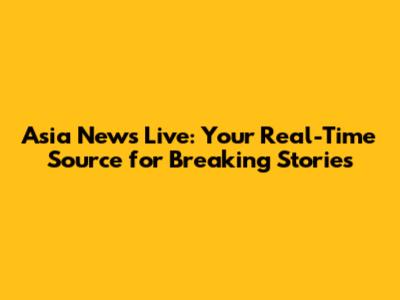 Asia News Live: Your Real-Time Source for Breaking Stories