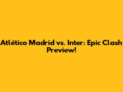 Atlético Madrid vs. Inter: Epic Clash Preview!
