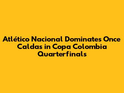 Atlético Nacional Dominates Once Caldas in Copa Colombia Quarterfinals