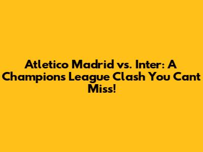 Atletico Madrid vs. Inter: A Champions League Clash You Can't Miss!