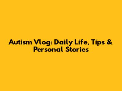 Autism Vlog: Daily Life, Tips & Personal Stories