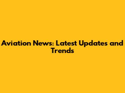 Aviation News: Latest Updates and Trends