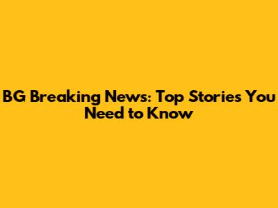 BG Breaking News: Top Stories You Need to Know