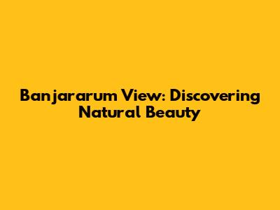 Banjararum View: Discovering Natural Beauty