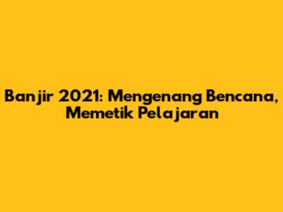 Banjir 2021: Mengenang Bencana, Memetik Pelajaran
