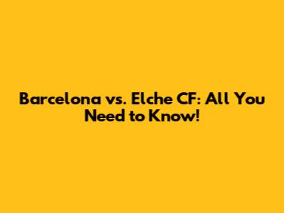 Barcelona vs. Elche CF: All You Need to Know!