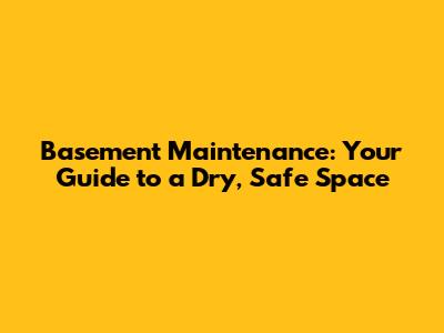 Basement Maintenance: Your Guide to a Dry, Safe Space