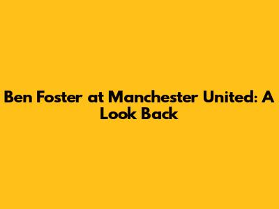 Ben Foster at Manchester United: A Look Back