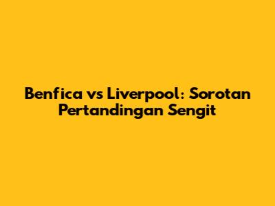 Benfica vs Liverpool: Sorotan Pertandingan Sengit
