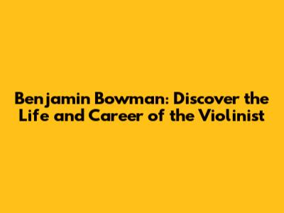 Benjamin Bowman: Discover the Life and Career of the Violinist
