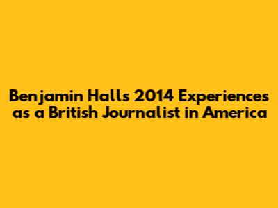 Benjamin Hall's 2014 Experiences as a British Journalist in America