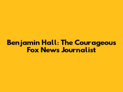 Benjamin Hall: The Courageous Fox News Journalist
