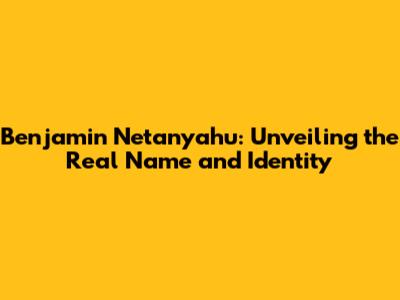 Benjamin Netanyahu: Unveiling the Real Name and Identity