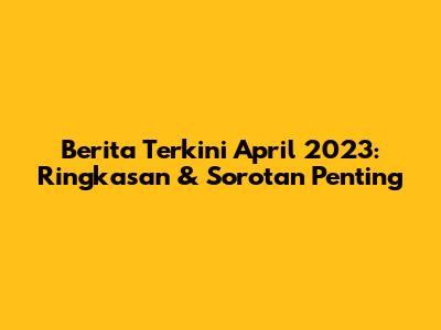 Berita Terkini April 2023: Ringkasan & Sorotan Penting