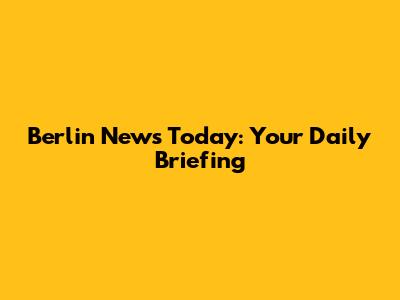 Berlin News Today: Your Daily Briefing