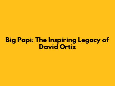 Big Papi: The Inspiring Legacy of David Ortiz