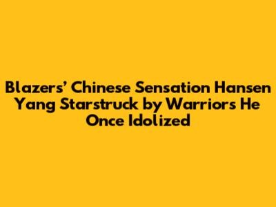 Blazers’ Chinese Sensation Hansen Yang Starstruck by Warriors He Once Idolized
