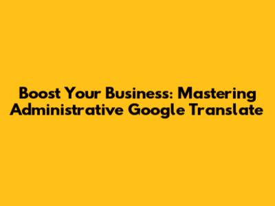 Boost Your Business: Mastering Administrative Google Translate