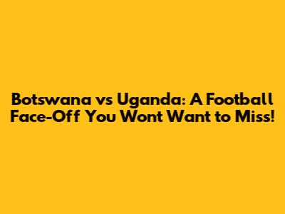 Botswana vs Uganda: A Football Face-Off You Won't Want to Miss!