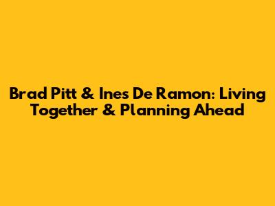 Brad Pitt & Ines De Ramon: Living Together & Planning Ahead