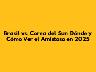 Brasil vs. Corea del Sur: Dónde y Cómo Ver el Amistoso en 2025